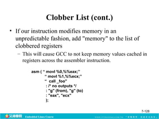 Clobber List (cont.) 
• If our instruction modifies memory in an 
unpredictable fashion, add "memory" to the list of 
clobbered registers 
– This will cause GCC to not keep memory values cached in 
registers across the assembler instruction. 
asm ( “ movl %0,%%eax;” 
“ movl %1,%%ecx;” 
“ call _foo" 
: /* no outputs */ 
: "g" (from), "g" (to) 
: "eax", "ecx" 
); 
Embedded Linux Course 
7-128 
 