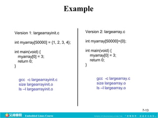 Embedded Linux Course 
Example 
Version 1: largearrayinit.c 
int myarray[50000] = {1, 2, 3, 4}; 
int main(void) { 
myarray[0] = 3; 
return 0; 
} 
Version 2: largearray.c 
int myarray[50000]={0}; 
int main(void) { 
myarray[0] = 3; 
return 0; 
} 
gcc -c largearrayinit.c 
size largearrayinit.o 
ls –l largearrayinit.o 
gcc -c largearray.c 
size largearray.o 
ls –l largearray.o 
7-13 
 