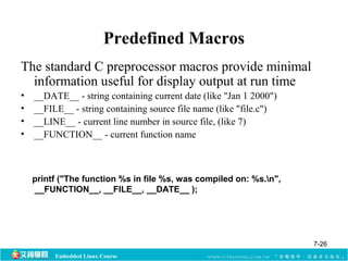 Predefined Macros 
The standard C preprocessor macros provide minimal 
information useful for display output at run time 
• __DATE__ - string containing current date (like "Jan 1 2000") 
• __FILE__ - string containing source file name (like "file.c") 
• __LINE__ - current line number in source file, (like 7) 
• __FUNCTION__ - current function name 
printf ("The function %s in file %s, was compiled on: %s.n", 
__FUNCTION__, __FILE__, __DATE__ ); 
Embedded Linux Course 
7-26 
 