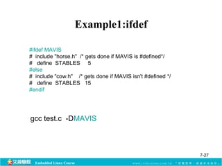 Example1:ifdef 
#ifdef MAVIS 
# include "horse.h" /* gets done if MAVIS is #defined*/ 
# define STABLES 5 
#else 
# include "cow.h" /* gets done if MAVIS isn't #defined */ 
# define STABLES 15 
#endif 
gcc test.c -DMAVIS 
Embedded Linux Course 
7-27 
 