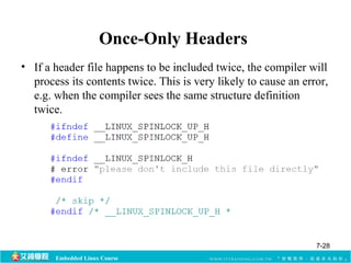 Once-Only Headers 
• If a header file happens to be included twice, the compiler will 
process its contents twice. This is very likely to cause an error, 
e.g. when the compiler sees the same structure definition 
twice. 
Embedded Linux Course 
7-28 
 