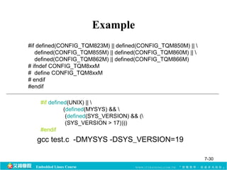 #if defined(CONFIG_TQM823M) || defined(CONFIG_TQM850M) ||  
defined(CONFIG_TQM855M) || defined(CONFIG_TQM860M) ||  
defined(CONFIG_TQM862M) || defined(CONFIG_TQM866M) 
# ifndef CONFIG_TQM8xxM 
# define CONFIG_TQM8xxM 
# endif 
#endif 
#if defined(UNIX) ||  
(defined(MYSYS) &&  
(defined(SYS_VERSION) && ( 
(SYS_VERSION > 17)))) 
#endif 
Embedded Linux Course 
Example 
gcc test.c -DMYSYS -DSYS_VERSION=19 
7-30 
 