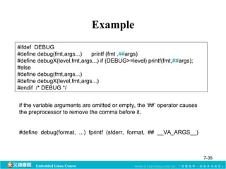 #ifdef DEBUG 
#define debug(fmt,args...) printf (fmt ,##args) 
#define debugX(level,fmt,args...) if (DEBUG>=level) printf(fmt,##args); 
#else 
#define debug(fmt,args...) 
#define debugX(level,fmt,args...) 
#endif /* DEBUG */ 
Embedded Linux Course 
Example 
if the variable arguments are omitted or empty, the ‘##’ operator causes 
the preprocessor to remove the comma before it. 
#define debug(format, ...) fprintf (stderr, format, ## __VA_ARGS__) 
7-35 
 