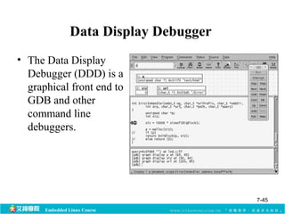 Data Display Debugger 
• The Data Display 
Debugger (DDD) is a 
graphical front end to 
GDB and other 
command line 
debuggers. 
Embedded Linux Course 
7-45 
 