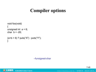 Compiler options 
void foo(void) 
{ 
unsigned int a = 6; 
char b = -20; 
(a+b > 6) ? puts(“X") : puts(“Y"); 
} 
Embedded Linux Course 
–funsigned-char 
7-48 
 