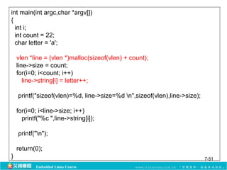 int main(int argc,char *argv[]) 
{ 
int i; 
int count = 22; 
char letter = 'a'; 
vlen *line = (vlen *)malloc(sizeof(vlen) + count); 
line->size = count; 
for(i=0; i<count; i++) 
line->string[i] = letter++; 
printf("sizeof(vlen)=%d, line->size=%d n",sizeof(vlen),line->size); 
for(i=0; i<line->size; i++) 
printf("%c ",line->string[i]); 
printf("n"); 
return(0); 
} 7-51 
Embedded Linux Course 
 
