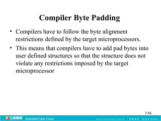 Compiler Byte Padding 
• Compilers have to follow the byte alignment 
restrictions defined by the target microprocessors. 
• This means that compilers have to add pad bytes into 
user defined structures so that the structure does not 
violate any restrictions imposed by the target 
microprocessor 
Embedded Linux Course 
7-54 
 