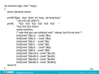 int main(int argc, char **argv) 
{ 
struct utsname name; 
printf("Align: char short int long ptr long-long " 
" u8 u16 u32 u64n"); 
printf( "%3i %3i %3i %3i %3i %3i " 
"%3i %3i %3i %3in", 
name.machine, 
/* note that gcc can subtract void * values, but it's not ansi */ 
(int)((void *)(&c.t) - (void *)&c), 
(int)((void *)(&s.t) - (void *)&s), 
(int)((void *)(&i.t) - (void *)&i), 
(int)((void *)(&l.t) - (void *)&l), 
(int)((void *)(&p.t) - (void *)&p), 
(int)((void *)(&ll.t) - (void *)&ll), 
(int)((void *)(&u1b.t) - (void *)&u1b), 
(int)((void *)(&u2b.t) - (void *)&u2b), 
(int)((void *)(&u4b.t) - (void *)&u4b), 
(int)((void *)(&u8b.t) - (void *)&u8b)); 
return 0; 
} 7-58 
Embedded Linux Course 
 