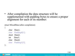 • After compilation the data structure will be 
supplemented with padding bytes to ensure a proper 
alignment for each of its member: 
struct MixedData (after compilation) 
{ 
char Data1; 
char Padding0[1]; 
short Data2; 
int Data3; 
char Data4; 
char Padding1[3]; 
Embedded Linux Course 
}; 
7-59 
 