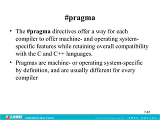 Embedded Linux Course 
#pragma 
• The #pragma directives offer a way for each 
compiler to offer machine- and operating system-specific 
features while retaining overall compatibility 
with the C and C++ languages. 
• Pragmas are machine- or operating system-specific 
by definition, and are usually different for every 
compiler 
7-61 
 