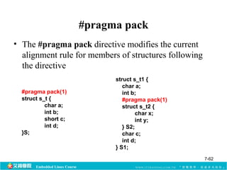 Embedded Linux Course 
#pragma pack 
• The #pragma pack directive modifies the current 
alignment rule for members of structures following 
the directive 
#pragma pack(1) 
struct s_t { 
char a; 
int b; 
short c; 
int d; 
}S; 
struct s_t1 { 
char a; 
int b; 
#pragma pack(1) 
struct s_t2 { 
char x; 
int y; 
} S2; 
char c; 
int d; 
} S1; 
7-62 
 