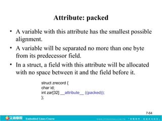 Attribute: packed 
• A variable with this attribute has the smallest possible 
alignment. 
• A variable will be separated no more than one byte 
from its predecessor field. 
• In a struct, a field with this attribute will be allocated 
with no space between it and the field before it. 
struct zrecord { 
char id; 
int zar[32] __attribute__ ((packed)); 
}; 
Embedded Linux Course 
7-64 
 