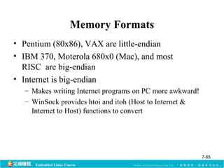 Memory Formats 
• Pentium (80x86), VAX are little-endian 
• IBM 370, Moterola 680x0 (Mac), and most 
RISC are big-endian 
• Internet is big-endian 
– Makes writing Internet programs on PC more awkward! 
– WinSock provides htoi and itoh (Host to Internet & 
Internet to Host) functions to convert 
Embedded Linux Course 
7-65 
 