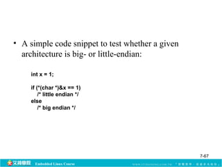 • A simple code snippet to test whether a given 
architecture is big- or little-endian: 
int x = 1; 
if (*(char *)&x == 1) 
/* little endian */ 
else 
/* big endian */ 
Embedded Linux Course 
7-67 
 