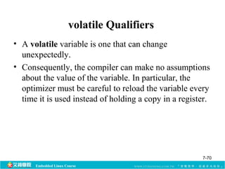 volatile Qualifiers 
• A volatile variable is one that can change 
unexpectedly. 
• Consequently, the compiler can make no assumptions 
about the value of the variable. In particular, the 
optimizer must be careful to reload the variable every 
time it is used instead of holding a copy in a register. 
Embedded Linux Course 
7-70 
 