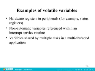 Examples of volatile variables 
• Hardware registers in peripherals (for example, status 
registers) 
• Non-automatic variables referenced within an 
interrupt service routine 
• Variables shared by multiple tasks in a multi-threaded 
application 
Embedded Linux Course 
7-71 
 
