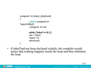 unsigned int check_iobuf(void) 
{ 
volatile unsigned int 
*iobuf=IOBUF; 
unsigned int val; 
while (*iobuf == 0) { } 
val = *iobuf; 
*iobuf = 0; 
return(val); 
} 
• if iobuf had not been declared volatile, the compiler would 
notice that nothing happens inside the loop and thus eliminate 
the loop 
Embedded Linux Course 
7-72 
 