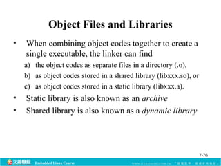 Object Files and Libraries 
• When combining object codes together to create a 
single executable, the linker can find 
a) the object codes as separate files in a directory (.o), 
b) as object codes stored in a shared library (libxxx.so), or 
c) as object codes stored in a static library (libxxx.a). 
• Static library is also known as an archive 
• Shared library is also known as a dynamic library 
Embedded Linux Course 
7-76 
 