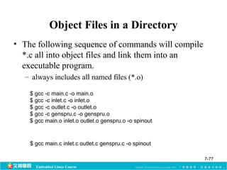 Object Files in a Directory 
• The following sequence of commands will compile 
*.c all into object files and link them into an 
executable program. 
– always includes all named files (*.o) 
$ gcc -c main.c -o main.o 
$ gcc -c inlet.c -o inlet.o 
$ gcc -c outlet.c -o outlet.o 
$ gcc -c genspru.c -o genspru.o 
$ gcc main.o inlet.o outlet.o genspru.o -o spinout 
$ gcc main.c inlet.c outlet.c genspru.c -o spinout 
Embedded Linux Course 
7-77 
 