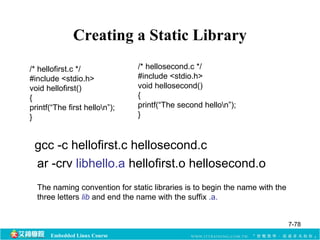 Creating a Static Library 
/* hellofirst.c */ 
#include <stdio.h> 
void hellofirst() 
{ 
printf(“The first hellon”); 
} 
Embedded Linux Course 
/* hellosecond.c */ 
#include <stdio.h> 
void hellosecond() 
{ 
printf(“The second hellon”); 
} 
gcc -c hellofirst.c hellosecond.c 
ar -crv libhello.a hellofirst.o hellosecond.o 
The naming convention for static libraries is to begin the name with the 
three letters lib and end the name with the suffix .a. 
7-78 
 