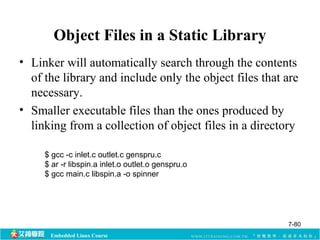 Object Files in a Static Library 
• Linker will automatically search through the contents 
of the library and include only the object files that are 
necessary. 
• Smaller executable files than the ones produced by 
linking from a collection of object files in a directory 
$ gcc -c inlet.c outlet.c genspru.c 
$ ar -r libspin.a inlet.o outlet.o genspru.o 
$ gcc main.c libspin.a -o spinner 
Embedded Linux Course 
7-80 
 
