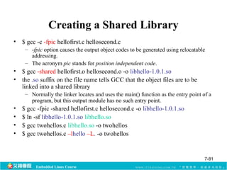 Creating a Shared Library 
• $ gcc -c -fpic hellofirst.c hellosecond.c 
– -fpic option causes the output object codes to be generated using relocatable 
addressing. 
– The acronym pic stands for position independent code. 
• $ gcc -shared hellofirst.o hellosecond.o -o libhello-1.0.1.so 
• the .so suffix on the file name tells GCC that the object files are to be 
linked into a shared library 
– Normally the linker locates and uses the main() function as the entry point of a 
program, but this output module has no such entry point. 
• $ gcc -fpic -shared hellofirst.c hellosecond.c -o libhello-1.0.1.so 
• $ ln -sf libhello-1.0.1.so libhello.so 
• $ gcc twohellos.c libhello.so -o twohellos 
• $ gcc twohellos.c –lhello –L. -o twohellos 
Embedded Linux Course 
7-81 
 