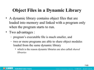 Object Files in a Dynamic Library 
• A dynamic library contains object files that are 
loaded into memory and linked with a program only 
when the program starts to run. 
• Two advantages : 
– program’s executable file is much smaller, and 
– two or more programs are able to share object modules 
loaded from the same dynamic library 
• which is the reason dynamic libraries are also called shared 
libraries 
Embedded Linux Course 
7-85 
 