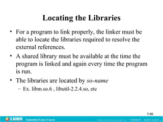 Locating the Libraries 
• For a program to link properly, the linker must be 
able to locate the libraries required to resolve the 
external references. 
• A shared library must be available at the time the 
program is linked and again every time the program 
is run. 
• The libraries are located by so-name 
– Ex. libm.so.6 , libutil-2.2.4.so, etc 
Embedded Linux Course 
7-86 
 