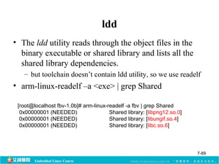 Embedded Linux Course 
ldd 
• The ldd utility reads through the object files in the 
binary executable or shared library and lists all the 
shared library dependencies. 
– but toolchain doesn’t contain ldd utility, so we use readelf 
• arm-linux-readelf –a <exe> | grep Shared 
[root@localhost fbv-1.0b]# arm-linux-readelf -a fbv | grep Shared 
0x00000001 (NEEDED) Shared library: [libpng12.so.0] 
0x00000001 (NEEDED) Shared library: [libungif.so.4] 
0x00000001 (NEEDED) Shared library: [libc.so.6] 
7-89 
 