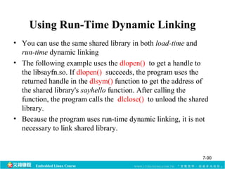 Using Run-Time Dynamic Linking 
• You can use the same shared library in both load-time and 
run-time dynamic linking 
• The following example uses the dlopen() to get a handle to 
the libsayfn.so. If dlopen() succeeds, the program uses the 
returned handle in the dlsym() function to get the address of 
the shared library's sayhello function. After calling the 
function, the program calls the dlclose() to unload the shared 
library. 
• Because the program uses run-time dynamic linking, it is not 
necessary to link shared library. 
Embedded Linux Course 
7-90 
 