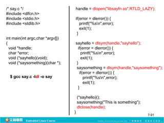 Embedded Linux Course 
handle = dlopen("libsayfn.so",RTLD_LAZY); 
if(error = dlerror()) { 
printf("%sn",error); 
exit(1); 
} 
sayhello = dlsym(handle,"sayhello"); 
if(error = dlerror()) { 
printf("%sn",error); 
exit(1); 
} 
saysomething = dlsym(handle,"saysomething"); 
if(error = dlerror()) { 
printf("%sn",error); 
exit(1); 
} 
(*sayhello)(); 
saysomething("This is something"); 
dlclose(handle); 
} 
/* say.c */ 
#include <dlfcn.h> 
#include <stdio.h> 
#include <stdlib.h> 
int main(int argc,char *argv[]) 
{ 
void *handle; 
char *error; 
void (*sayhello)(void); 
void (*saysomething)(char *); 
$ gcc say.c -ldl -o say 
7-91 
 