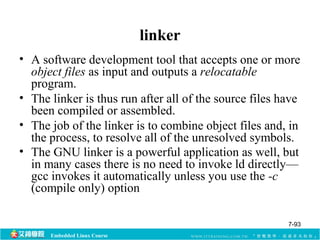 Embedded Linux Course 
linker 
• A software development tool that accepts one or more 
object files as input and outputs a relocatable 
program. 
• The linker is thus run after all of the source files have 
been compiled or assembled. 
• The job of the linker is to combine object files and, in 
the process, to resolve all of the unresolved symbols. 
• The GNU linker is a powerful application as well, but 
in many cases there is no need to invoke ld directly— 
gcc invokes it automatically unless you use the -c 
(compile only) option 
7-93 
 