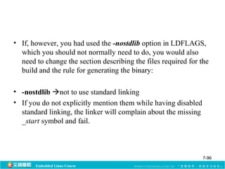 • If, however, you had used the -nostdlib option in LDFLAGS, 
which you should not normally need to do, you would also 
need to change the section describing the files required for the 
build and the rule for generating the binary: 
• -nostdlib not to use standard linking 
• If you do not explicitly mention them while having disabled 
standard linking, the linker will complain about the missing 
_start symbol and fail. 
Embedded Linux Course 
7-96 
 