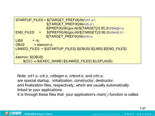 STARTUP_FILES = ${TARGET_PREFIX}/lib/crt1.o  
${TARGET_PREFIX}/lib/crti.o  
${PREFIX}/lib/gcc-lib/${TARGET}/2.95.3/crtbegin.o 
END_FILES = ${PREFIX}/lib/gcc-lib/${TARGET}/2.95.3/crtend.o  
${TARGET_PREFIX}/lib/crtn.o 
LIBS = -lc 
OBJS = daemon.o 
LINKED_FILES = ${STARTUP_FILES} ${OBJS} ${LIBS} ${END_FILES} 
... 
daemon: ${OBJS} 
$(CC) -o $(EXEC_NAME) ${LINKED_FILES} $(LDFLAGS) 
Note: crt1.o, crti.o, crtbegin.o, crtend.o, and crtn.o. 
are special startup, initialization, constructor, destructor, 
and finalization files, respectively, which are usually automatically 
linked to your applications. 
It is through these files that your application's main( ) function is called 
Embedded Linux Course 
7-97 
 