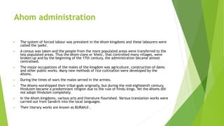 Ahom administration
► The system of forced labour was prevalent in the Ahom kingdoms and these labourers were
called the 'paiks'.
► A census was taken and the people from the more populated areas were transferred to the
less populated areas. Thus the Ahom clans or 'khels', that controlled many villages, were
broken up and by the beginning of the 17th century, the administration became almost
centralised.
► The major occupations of the males of the kingdom was agriculture, construction of dams
and other public works. Many new methods of rice cultivation were developed by the
Ahoms.
► During the times of wars the males served in the armies.
► The Ahoms worshipped their tribal gods originally, but during the mid-eighteenth century,
Hinduism became a predominant religion due to the rule of hindu kings. Yet the Ahoms did
not adopt Hinduism completely.
► In the Ahom kingdoms, various arts and literature flourished. Various translation works were
carried out from Sanskrit into the local languages.
► Their literary works are known as BURANJI .
 