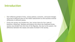 Introduction
► Over different periods of time, various politcal, economic, and social changes
occurred in different parts of the Indian subcontinent as the societies evolved
differently in different places.
► Firstly the society was divided into four varnas (term for four ranks of
Brahmins, Kshatriyas, Vaishyas and Shudras into which the traditional Hindu
society was divided from the time of the Rigveda). But due to this system, the
difference between the classes and castes incresed in the society.
 