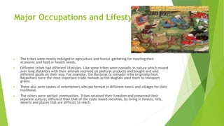 Major Occupations and Lifestyles
► The tribes were mostly indulged in agriculture and hunter-gathering for meeting their
economic and food or health needs.
► Different tribes had different lifestyles. Like some tribes were nomadic in nature which moved
over long distances with their animals survived on pastoral products and bought and sold
different goods on their way. For example, the Banjaras (a nomadic tribe originally from
Rajasthan) were the most important trade nomads as the Mughals used them to transport
grains.
► There also were castes of entertainers who performed in different towns and villages for their
livelihood.
► The others were settled communities. Tribes retained their freedom and preserved their
separate culture, different than that of the caste based societies, by living in forests, hills,
deserts and places that are difficult to reach.
 
