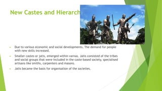 New Castes and Hierarchies
► Due to various economic and social developments, The demand for people
with new skills increased.
► Smaller castes or jatis, emerged within varnas. Jatis consisted of the tribes
and social groups that were included in the caste-based society, specialised
artisans like smiths, carpenters and masons.
► Jatis became the basis for organisation of the societies.
 