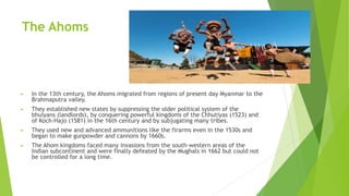 The Ahoms
► In the 13th century, the Ahoms migrated from regions of present day Myanmar to the
Brahmaputra valley.
► They established new states by suppressing the older political system of the
bhuiyans (landlords), by conquering powerful kingdoms of the Chhutiyas (1523) and
of Koch-Hajo (1581) in the 16th century and by subjugating many tribes.
► They used new and advanced ammunitions like the firarms even in the 1530s and
began to make gunpowder and cannons by 1660s.
► The Ahom kingdoms faced many invasions from the south-western areas of the
Indian subcontinent and were finally defeated by the Mughals in 1662 but could not
be controlled for a long time.
 