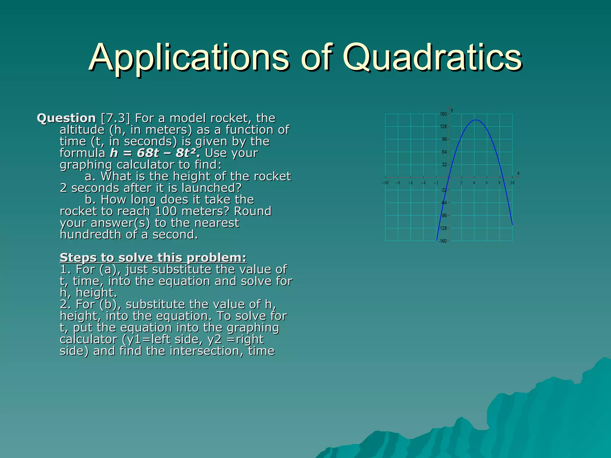 Applications of Quadratics Question  [7.3] For a model rocket, the altitude (h, in meters) as a function of time (t, in seconds) is given by the formula  h = 68t – 8t².  Use your graphing calculator to find:        a. What is the height of the rocket 2 seconds after it is launched?       b. How long does it take the rocket to reach 100 meters? Round your answer(s) to the nearest hundredth of a second. Steps to solve this problem: 1. For (a), just substitute the value of t, time, into the equation and solve for h, height. 2. For (b), substitute the value of h, height, into the equation. To solve for t, put the equation into the graphing calculator (y1=left side, y2 =right side) and find the intersection, time  