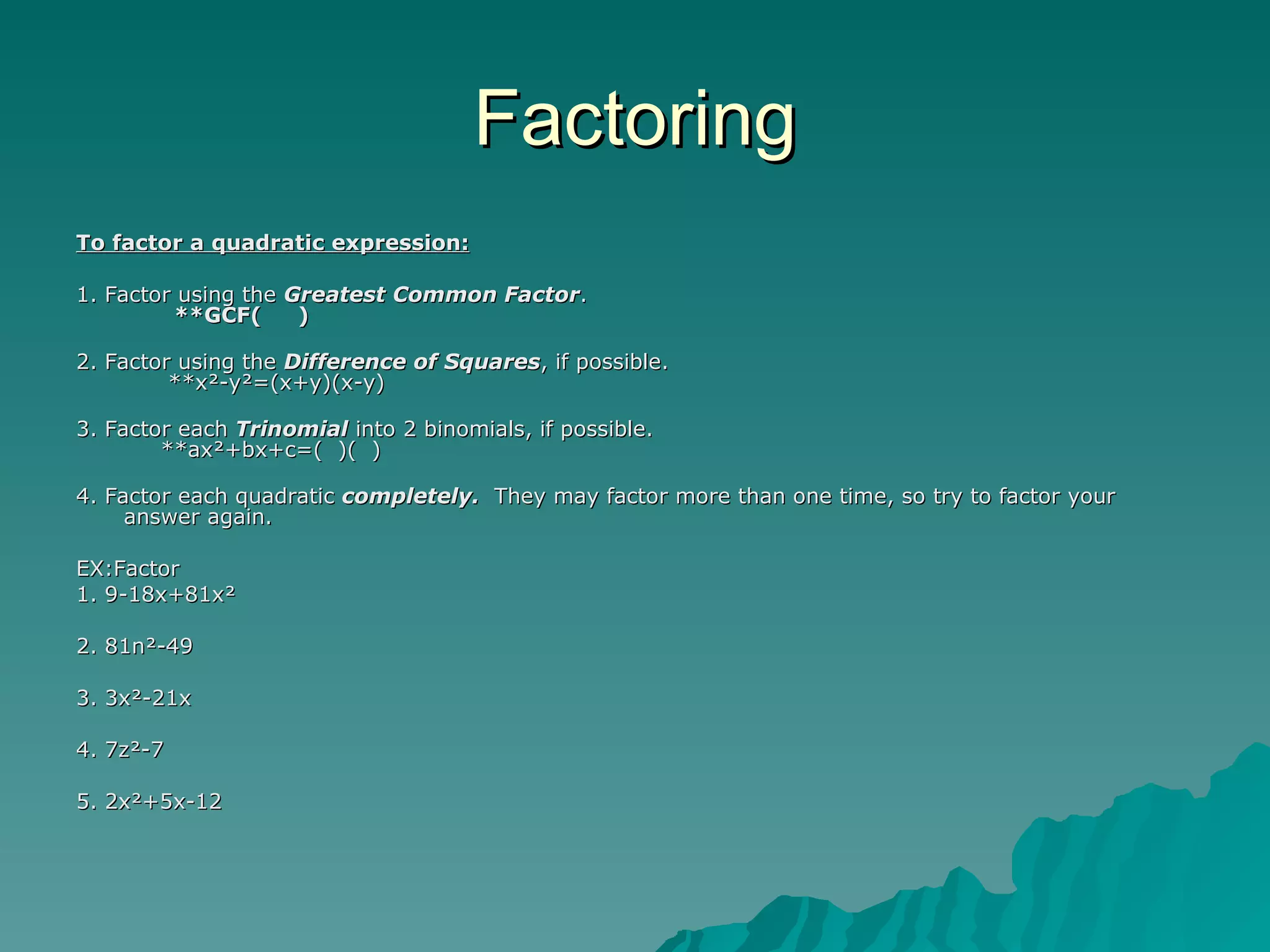 Factoring To factor a quadratic expression: 1. Factor using the  Greatest Common Factor .         **GCF(     ) 2. Factor using the  Difference of Squares , if possible.         **x²-y²=(x+y)(x-y) 3. Factor each  Trinomial  into 2 binomials, if possible.       **ax²+bx+c=(  )(  ) 4. Factor each quadratic  completely.   They may factor more than one time, so try to factor your answer again. EX:Factor  1. 9-18x+81x²  2. 81n²-49  3. 3x²-21x  4. 7z²-7  5. 2x²+5x-12  
