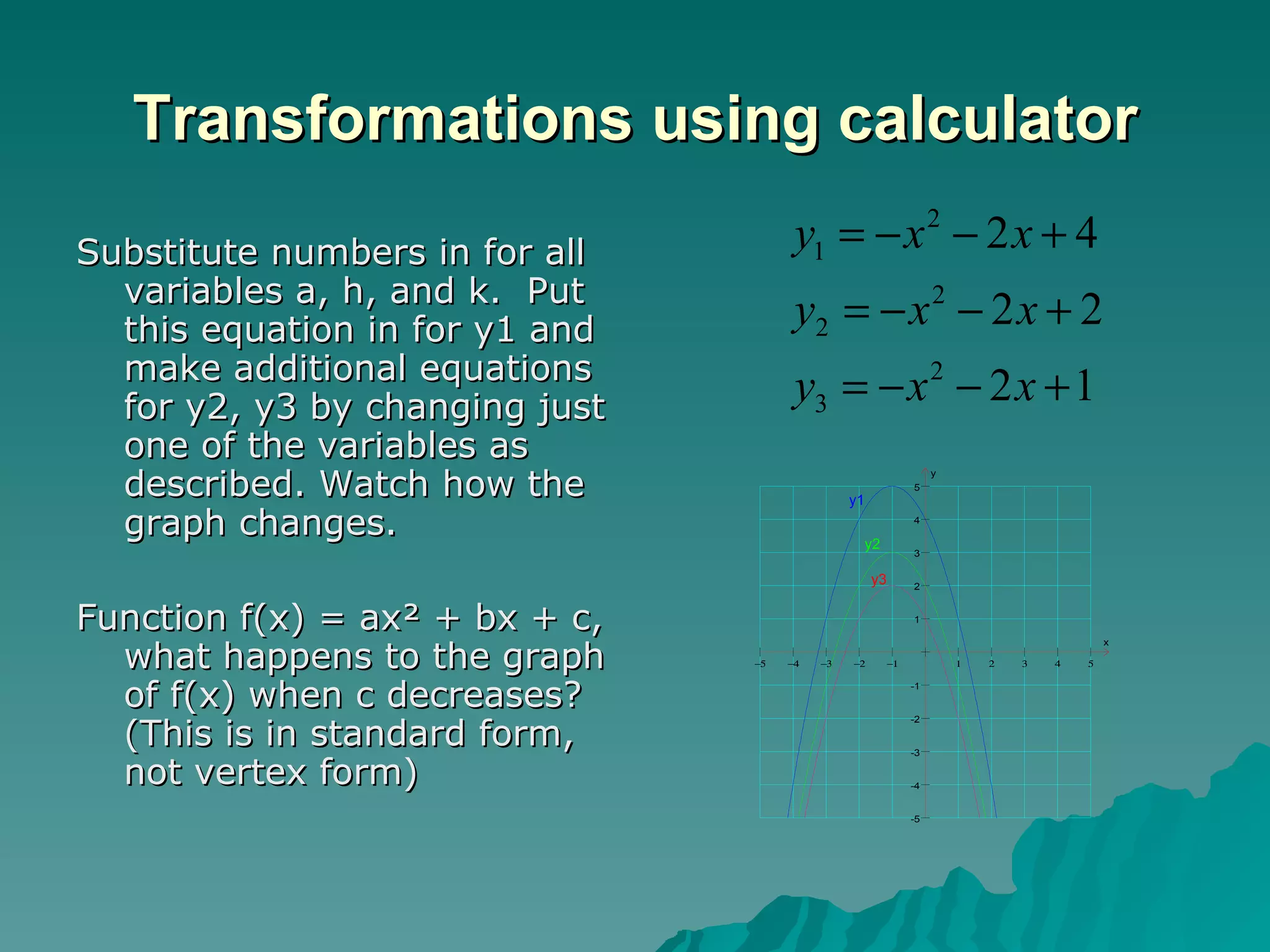 Transformations using calculator Substitute numbers in for all variables a, h, and k.  Put this equation in for y1 and make additional equations for y2, y3 by changing just one of the variables as described. Watch how the graph changes. Function f(x) = ax² + bx + c, what happens to the graph of f(x) when c decreases? (This is in standard form, not vertex form) 