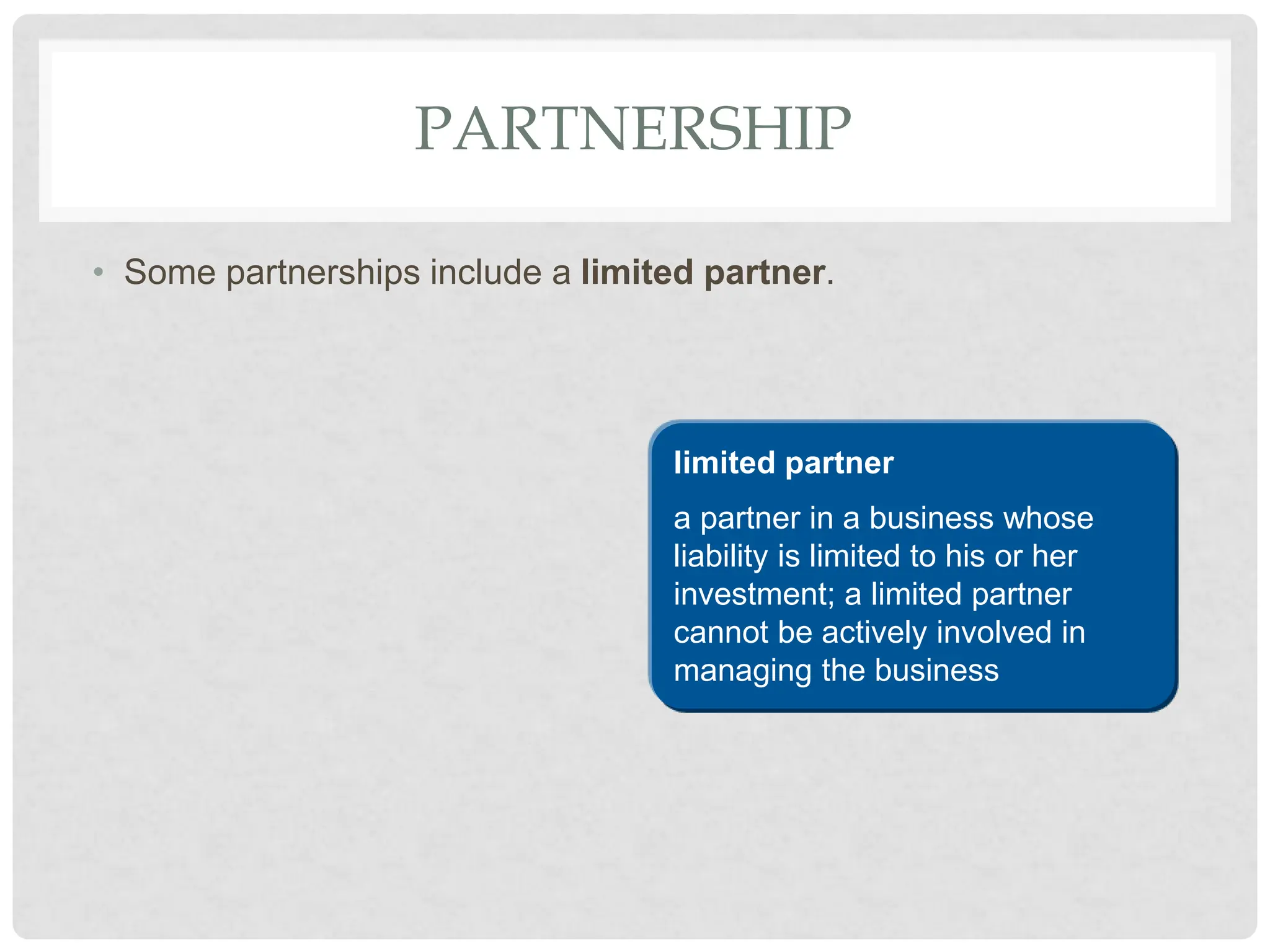 PARTNERSHIP
• Some partnerships include a limited partner.
limited partner
a partner in a business whose
liability is limited to his or her
investment; a limited partner
cannot be actively involved in
managing the business
 