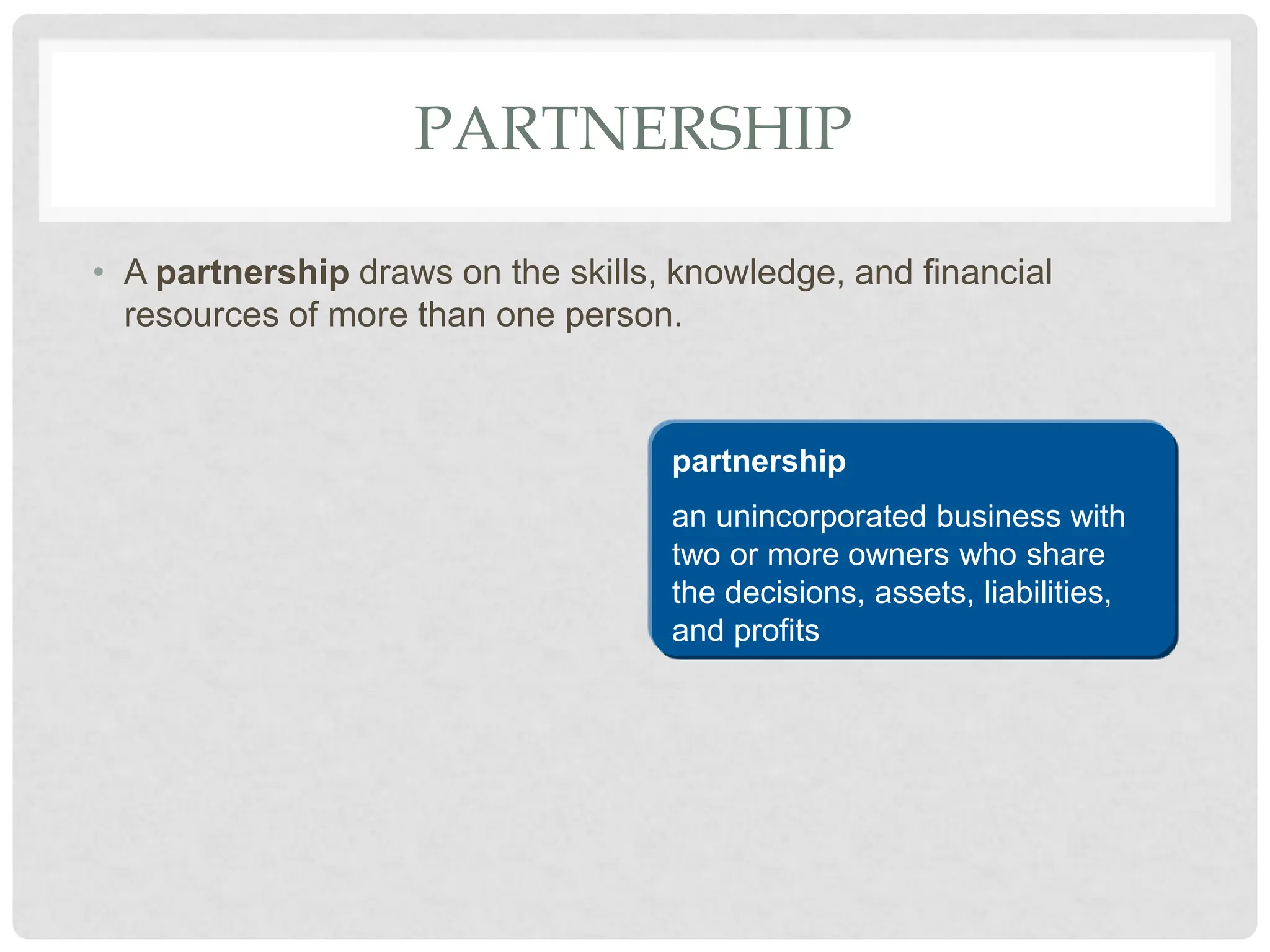 PARTNERSHIP
• A partnership draws on the skills, knowledge, and financial
resources of more than one person.
partnership
an unincorporated business with
two or more owners who share
the decisions, assets, liabilities,
and profits
 