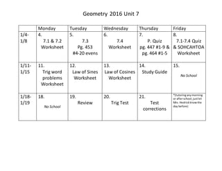 Geometry 2016 Unit 7
Monday Tuesday Wednesday Thursday Friday
1/4-
1/8
4.
7.1 & 7.2
Worksheet
5.
7.3
Pg. 453
#4-20 evens
6.
7.4
Worksheet
7.
P. Quiz
pg. 447 #1-9 &
pg. 464 #1-5
8.
7.1-7.4 Quiz
& SOHCAHTOA
Worksheet
1/11-
1/15
11.
Trig word
problems
Worksheet
12.
Law of Sines
Worksheet
13.
Law of Cosines
Worksheet
14.
Study Guide
15.
No School
1/18-
1/19
18.
No School
19.
Review
20.
Trig Test
21.
Test
corrections
*(tutoringanymorning
or afterschool,justlet
Mrs. Hedrickknowthe
day before)
 