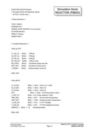 Training Center
for Automation and Drives
SIMATIC PCS 7 System Training
Blocks with SCLPage 11
FUNCTION_BLOCK Reactor
(* Simulation block with feedback signals
for PCS 7 course only *)
(* Block Attributes *)
TITLE ='REAC';
VERSION:'5.0';
//KNOW_HOW_PROTECT if no comment
AUTHOR:Siemens;
FAMILY:Training;
NAME:PLANT;
(* Variable Declaration *)
VAR_IN_OUT
V1_OP_CL: BOOL; //Filling1
V2_OP_CL: BOOL; //Filling2
V3_OP_CL: BOOL; //Filling3
M1_ON_OF: BOOL; //Mixer motor
RS_COOL : BOOL; //Container empty and cold
SET_HOT : BOOL; //Container full and warm
V_RESET : BOOL; //Valves closed, motor off
END_VAR
VAR_INPUT
V1_FLOW: REAL := 100.0; //Flow V1 0..100%
V2_FLOW: REAL := 100.0; //Flow V2
V3_FLOW: REAL := 100.0; //Flow V3
CFV: REAL := 0.002; //Correction factor valves
V_HOT_FL: REAL := 0.0; //Flow heating 0..100%
TMP_ENV: REAL := 20.0; //Environment temperature
TMP_HOT: REAL := 120.0; //Heating medium temperature
T_LAG_SH: REAL := 10.0; //T_PT1-Shell[s]
T_LAG_IN: REAL := 30.0; //T_PT2-Inside[s] full reactor
SAMPLE_T: REAL := 1.0; //Sampling time[s]
END_VAR
Simulation block
REACTOR (FB600)
 