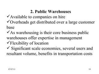 07/07/11 2. Public Warehouses Available to companies on hire Overheads get distributed over a large customer base As warehousing is their core business public warehouses offer expertise in management Flexibility of location Significant scale economies, several users and resultant volume, benefits in transportation costs 