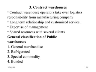 07/07/11 3. Contract warehouses Contract warehouse operators take over logistics responsibility from manufacturing company Long term relationship and customized service Expertise of management Shared resources with several clients General classification of Public  warehouses 1. General merchandise 2. Refrigerated 3. Special commodity 4. Bonded 