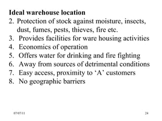 07/07/11 Ideal warehouse location Protection of stock against moisture, insects, dust, fumes, pests, thieves, fire etc. Provides facilities for ware housing activities Economics of operation Offers water for drinking and fire fighting Away from sources of detrimental conditions Easy access, proximity to ‘A’ customers No geographic barriers 