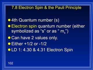 7.8 Electron Spin & the Pauli Principle 4th Quantum number (s) Electron spin  quantum number (either symbolized as “s” or as “ m s ”)  Can have 2 values only. Either +1/2 or -1/2 LD 1: 4.30 & 4.31 Electron Spin 
